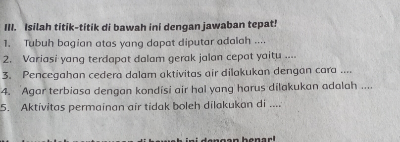 Isilah titik-titik di bawah ini dengan jawaban tepat! 
1. Tubuh bagian atas yang dapat diputar adalah .... 
2. Variasi yang terdapat dalam gerak jalan cepat yaitu .... 
3. Pencegahan cedera dalam aktivitas air dilakukan dengan cara .... 
4. Agar terbiasa dengan kondisi air hal yang harus dilakukan adalah .... 
5. Aktivitas permainan air tidak boleh dilakukan di .... 
d e n gen ban a r !