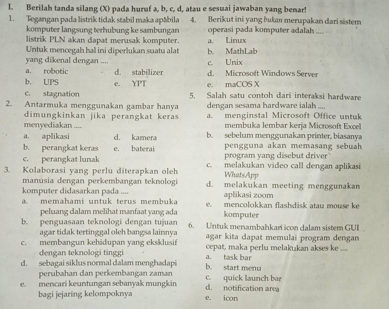 Berilah tanda silang (X) pada huruf a, b, c, d, atau e sesuai jawaban yang benar!
1. Tegangan pada listrik tidak stabil maka apâbila  4. Berikut ini yang bukan merupakan dari sistem
komputer langsung terhubung ke sambungan operasi pada komputer adalah ....
listrik PLN akan dapat merusak komputer. a. Linux
Untuk mencegah hal ini diperlukan suatu alat b. MathLab
yang dikenal dengan ....
c. Unix
a. robotic d. stabilizer d. Microsoft Windows Server
b. UPS e. YPT e. maCOS X
c. stagnation 5. Salah satu contoh dari interaksi hardware
2. Antarmuka menggunakan gambar hanya dengan sesama hardware ialah ....
dimungkinkan jika perangkat keras a. menginstal Microsoft Office untuk
menyediakan .... membuka lembar kerja Microsoft Excel
a. aplikasi d. kamera
b. sebelum menggunakan printer, biasanya
b. perangkat keras e. baterai
pengguna akan memasang sebuah
program yang disebut driver
c. perangkat lunak c. melakukan video call dengan aplikasi
3. Kolaborasi yang perlu diterapkan oleh WhatsApp
manusia dengan perkembangan teknologi d. melakukan meeting menggunakan
komputer didasarkan pada .... aplikasi zoom
a. memahami untuk terus membuka e. mencolokkan flashdisk atau mouse ke
peluang dalam melihat manfaat yang ada komputer
b. penguasaan teknologi dengan tujuan 6. Untuk menambahkan icon dalam sistem GUI
agar tidak tertinggal oleh bangsa lainnya agar kita dapat memulai program dengan
c. membangun kehidupan yang eksklusif cepat, maka perlu melakukan akses ke ....
dengan teknologi tinggi a. task bar
d. sebagai siklus normal dalam menghadapi b. start menu
perubahan dan perkembangan zaman
c. quick launch bar
e. mencari keuntungan sebanyak mungkin d. notification area
bagi jejaring kelompoknya e. icon