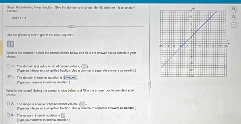 Graph the following linear function. Give the domain and range, Identify whether it is a constant
function. 
Q
f(x)=x+4
Q
Use the graphing tool to graph the linear equation.
a
What is the domain? Select the correct choice below and fill in the answer box to complete your 
choice.
A. The domain is a value or list of distinct values, 
(Type an integer or a simplified fraction. Use a comma to separate answers as needed.)
B. The domain in interval notation is (-∈fty ,∈fty ). 
(Type your answer in interval notation.)
What is the range? Select the correct choice below and fill in the answer box to complete your
choice.
A. The range is a value or list of distinct values,
(Type an integer or a simplified fraction. Use a comma to separate answers as needed.)
B. The range in interval notation is □. 
(Type your answer in interval notation.)