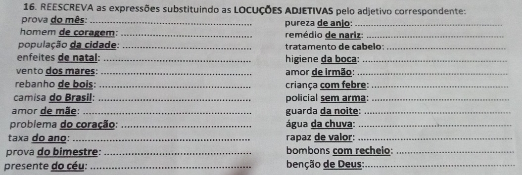 REESCREVA as expressões substituindo as LOCUÇÕEs ADJETIVAS pelo adjetivo correspondente: 
prova do mês: _pureza de anjo:_ 
homem de coragem: _remédio de nariz:_ 
população da cidade: _tratamento de cabelo:_ 
enfeites de natal: _higiene da boca:_ 
vento dos mares: _amor de irmão:_ 
rebanho de bois: _ criança com febre:_ 
camisa do Brasil: _policial sem arma:_ 
amor de mãe: _guarda da noite:_ 
problema do coração: _água da chuva:_ 
taxa do ano: _rapaz de valor:_ 
prova do bimestre: _bombons com recheio:_ 
presente do céu: _ benção de Deus:_