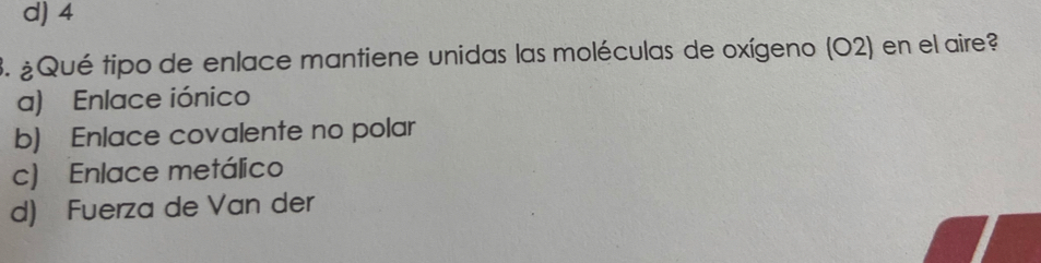 d) 4
3. ¿Qué tipo de enlace mantiene unidas las moléculas de oxígeno (O2) en el aire?
a) Enlace iónico
b) Enlace covalente no polar
c) Enlace metálico
d) Fuerza de Van der