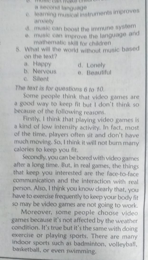 musie can make thi d 
a second language
e. learning musical instruments improves
anxiety
d. music can boost the immune system
e. music can improve the language and
mathematic skill for children
5. What will the world without music based
on the text?
a、 Happy d. Lonely
b. Nervous e. Beautiful
c. Silent
The text is for questions 6 to 10.
Some people think that video games are
a good way to keep fit but I don't think so
because of the following reasons.
Firstly, I think that playing video games is
a kind of low intensity activity. In fact, most
of the time, players often sit and don't have
much moving. So, I think it will not burn many
calories to keep you fit.
Secondly, you can be bored with video games
after a long time. But, in real games, the things
that keep you interested are the face-to-face
communication and the interaction with real
person. Also, I think you know clearly that, you
have to exercise frequently to keep your body fit
so may be video games are not going to work.
Moreover, some people choose video
games because it's not affected by the weather
condition. It's true but it's the same with doing
exercise or playing sports. There are many
indoor sports such as badminton, volleyball,
basketball, or even swimming.