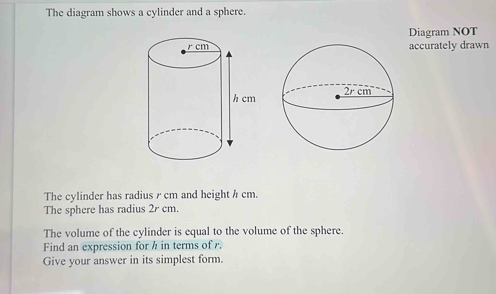 The diagram shows a cylinder and a sphere. 
Diagram NOT 
accurately drawn 
The cylinder has radius r cm and height h cm. 
The sphere has radius 2r cm. 
The volume of the cylinder is equal to the volume of the sphere. 
Find an expression for h in terms of r. 
Give your answer in its simplest form.