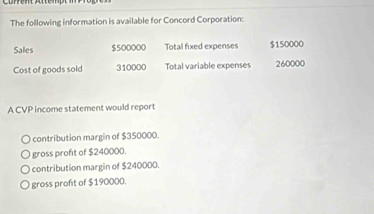 The following information is available for Concord Corporation:
Sales $500000 Total fixed expenses $150000
Cost of goods sold 310000 Total variable expenses 260000
A CVP income statement would report
contribution margin of $350000.
gross proft of $240000.
contribution margin of $240000.
gross profıt of $190000.