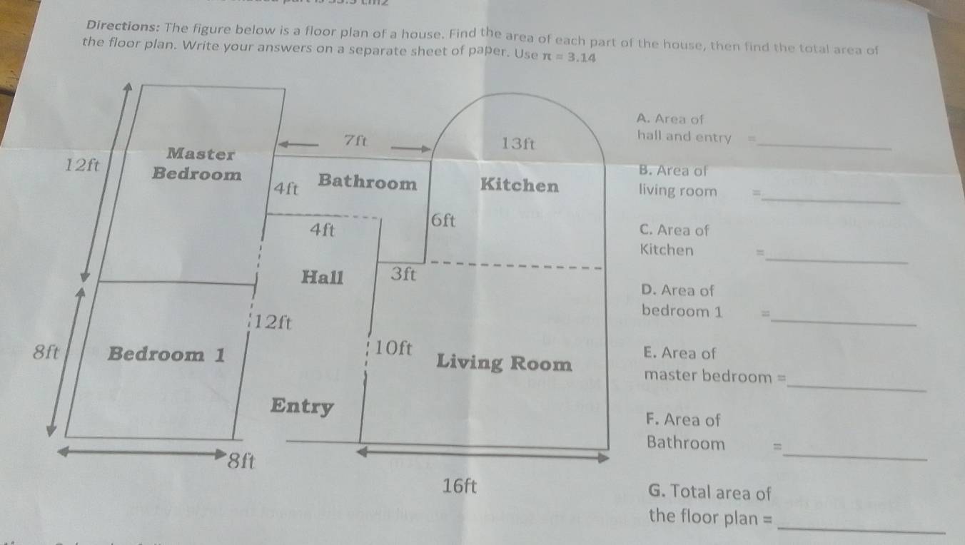 Directions: The figure below is a floor plan of a house. Find the area of each part of the house, then find the total area of
the floor plan. Write your answers on a separate sheet of paper. Use
hall and entry =
_
_
=
_
=
D. Area of
bedroom 1 =
_
_
master bedroom =
F. Area of
Bathroom =
_
G. Total area of
the floor plan =
_