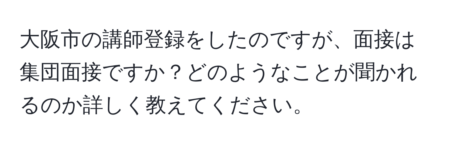 大阪市の講師登録をしたのですが、面接は集団面接ですか？どのようなことが聞かれるのか詳しく教えてください。