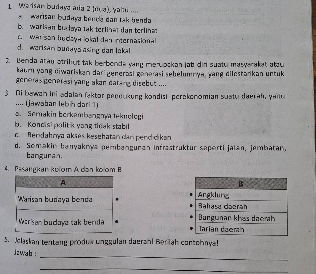 Warisan budaya ada 2 (dua), yaitu ....
a. warisan budaya benda dan tak benda
b. warisan budaya tak terlihat dan terlihat
c. warisan budaya lokal dan internasional
d. warisan budaya asing dan lokal
2. Benda atau atribut tak berbenda yang merupakan jati diri suatu masyarakat atau
kaum yang diwariskan dari generasi-generasi sebelumnya, yang dilestarikan untuk
generasigenerasi yang akan datang disebut ....
3. Di bawah ini adalah faktor pendukung kondisi perekonomian suatu daerah, yaitu
.... (jawaban lebih dari 1)
a. Semakin berkembangnya teknologi
b. Kondisi politik yang tidak stabil
c. Rendahnya akses kesehatan dan pendidikan
d. Semakin banyaknya pembangunan infrastruktur seperti jalan, jembatan,
bangunan.
4. Pasangkan kolom A dan kolom B
A
Warisan budaya benda
Warisan budaya tak benda 
5. Jelaskan tentang produk unggulan daerah! Berilah contohnya!
_
Jawab :
_