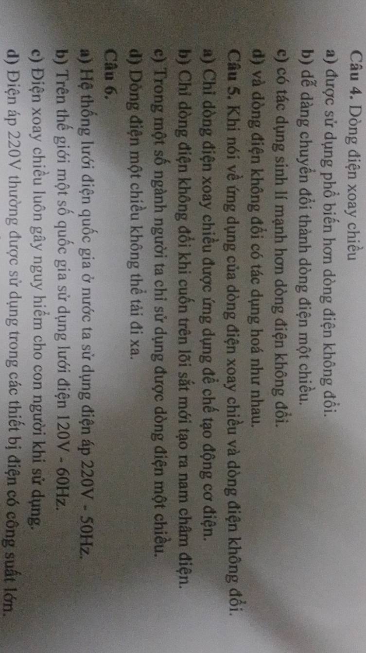 Dòng điện xoay chiều 
a) được sử dụng phổ biến hơn dòng điện không đồi. 
b) dễ dàng chuyển đổi thành dòng điện một chiều. 
c) có tác dụng sinh lí mạnh hơn dòng điện không đổi. 
đ) và đòng điện không đổi có tác dụng hoá như nhau. 
Cầu 5. Khi nói về ứng dụng của dòng điện xoay chiều và dòng điện không đồi. 
a) Chỉ dòng điện xoay chiều được ứng dụng để chế tạo động cơ điện. 
b) Chỉ dòng điện không đổi khi cuốn trên lõi sắt mới tạo ra nam châm điện. 
c) Trong một số ngành người ta chỉ sử dụng được dòng điện một chiều. 
d) Dồng điện một chiều không thể tải đi xa. 
Câu 6. 
a) Hệ thống lưới điện quốc gia ở nước ta sử dụng điện áp 220V - 50Hz. 
b) Trên thế giới một số quốc gia sử dụng lưới điện 120V - 60Hz. 
c) Điện xoay chiều luôn gây nguy hiểm cho con người khi sử dụng. 
d) Điện áp 220V thường được sử dụng trong các thiết bị điện có công suất lớn.