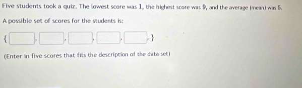 Five students took a quiz. The lowest score was 1, the highest score was 9, and the average (mean) was 5. 
A possible set of scores for the students is:
 □ ,□ ,□ ,□ ,□ ,
(Enter in five scores that fits the description of the data set)