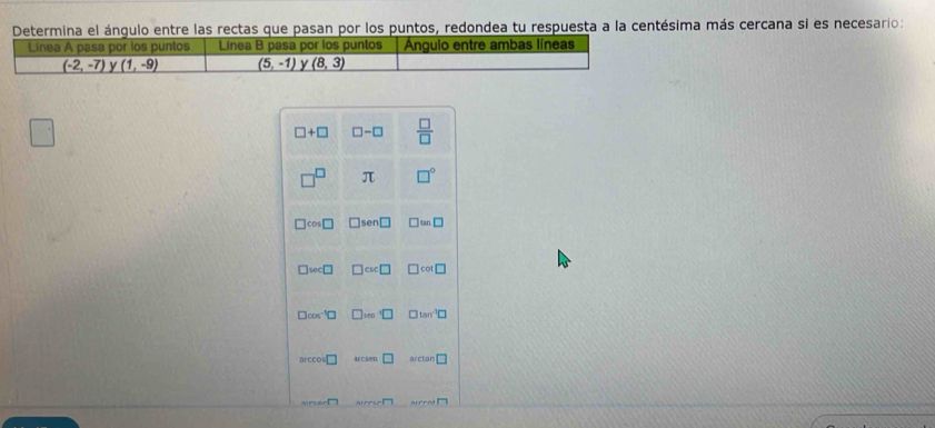 mina el ángulo entre las rectas que pasan por los puntos, redondea tu respuesta a la centésima más cercana si es necesario:
□ +□ □ -□  □ /□  
π □°
cos □ □ □ ≌ □
□ w∠ □ csc □ cos □
□ cos^(-1)□ □ tan
Mcsen □