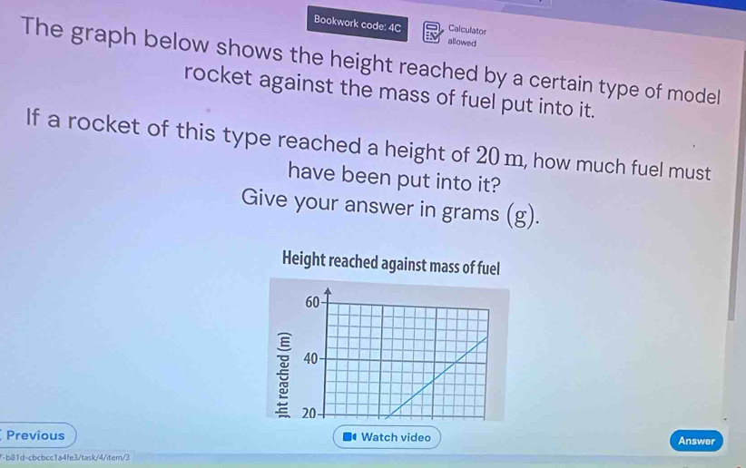 Calculator 
Bookwork code: 4C allowed 
The graph below shows the height reached by a certain type of model 
rocket against the mass of fuel put into it. 
If a rocket of this type reached a height of 20 m, how much fuel must 
have been put into it? 
Give your answer in grams (g). 
Height reached against mass of fuel
60
40 -
20
Previous Watch video Answer 
7-b81d-cbcbcc1a4fe3/task/4/item/3