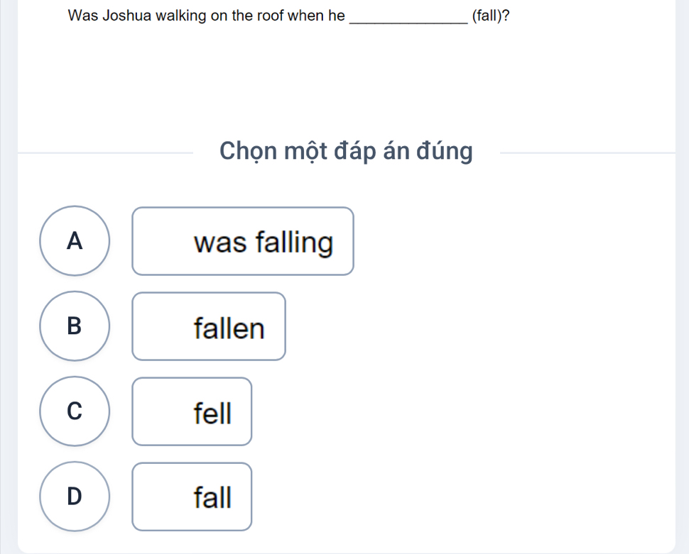 Was Joshua walking on the roof when he _(fall)?
Chọn một đáp án đúng
_
A was falling
B fallen
C fell
D fall