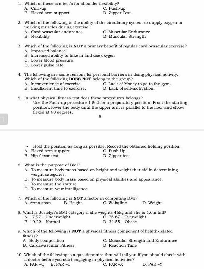 Which of these is a test’s for shoulder flexibility?
A. Curl-up C. Push-up
B. Flexed arm support D. Zipper Test
2. Which of the following is the ability of the circulatory system to supply oxygen to
working muscles during exercise?
A. Cardiovascular endurance C. Muscular Endurance
B. Flexibility D. Muscular Strength
3. Which of the following is NOT a primary benefit of regular cardiovascular exercise?
A. Improved balance
B. Increased ability to take in and use oxygen
C. Lower blood pressure
D. Lower pulse rate
4. The following are some reasons for personal barriers in doing physical activity.
Which of the following DOES NOT belong to the group?
A. Inconvenience of exercise C. Lack of Money to go to the gym.
B. Insufficient time to exercise. D. Lack of self-motivation.
5. In what physical fitness test does these procedures belongs?
Use the Push-up procedure 1 & 2 for a preparatory position. From the starting
position, lower the body until the upper arm is parallel to the floor and elbow
flexed at 90 degrees.
9
- Hold the position as long as possible. Record the obtained holding position.
A. Flexed Arm support C. Push Up
B. Hip flexor test D. Zipper test
6. What is the purpose of BMI?
A. To measure body mass based on height and weight that aid in determining
weight categories.
B. To measure body mass based on physical abilities and appearance.
C. To measure the stature
D. To measure your intelligence
7. Which of the following is NOT a factor in computing BMI?
A. Arms span B. Height C. Waistline D. Weight
8. What is Josielyn’s BMI category if she weights 46kg and she is 1.6m tall?
A. 17.97 - Underweight C. 25.67 - Overweight
B. 19.22 - Normal D. 31.55 - Obese
9. Which of the following is NOT a physical fitness component of health-related
fitness?
A. Body composition C. Muscular Strength and Endurance
B. Cardiovascular Fitness D. Reaction Time
10. Which of the following is a questionnaire that will tell you if you should check with
a doctor before you start engaging in physical activities?
A. PAR -Q B. PAR -U C. PAR -X D. PAR -Y