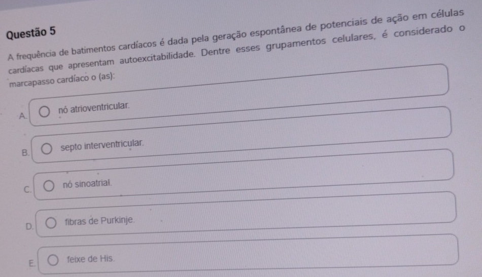 A frequência de batimentos cardíacos é dada pela geração espontânea de potenciais de ação em células
cardíacas que apresentam autoexcitabilidade. Dentre esses grupamentos celulares, é considerado o
marcapasso cardíaco o (as):
A nó atrioventricular.
B. septo interventricular.
C. nó sinoatrial.
D. fibras de Purkinje.
E. feixe de His.