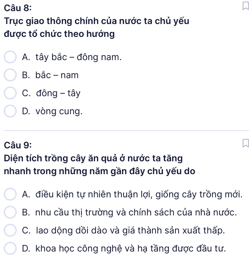 Trục giao thông chính của nước ta chủ yếu
được tổ chức theo hướng
A. tây bắc - đông nam.
B. bắc - nam
C. đông - tây
D. vòng cung.
Câu 9:
Diện tích trồng cây ăn quả ở nước ta tăng
nhanh trong những năm gần đây chủ yếu do
A. điều kiện tự nhiên thuận lợi, giống cây trồng mới.
B. nhu cầu thị trường và chính sách của nhà nước.
C. lao dộng dồi dào và giá thành sản xuất thấp.
D. khoa học công nghệ và hạ tầng được đầu tư.