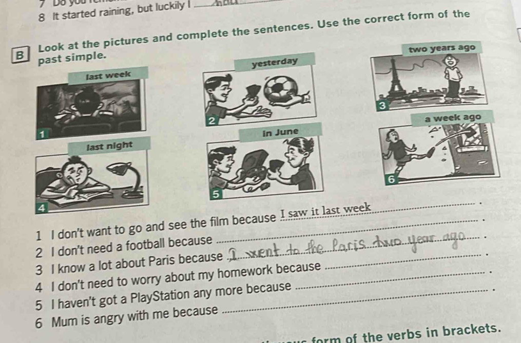 Do you 
8 It started raining, but luckily I_ 
B Look at the pictures and complete the sentences. Use the correct form of the 
past simple. two years ago 
yesterday 
last week
3
2
a week ago 
1 
last night in June
6
5 
1 I don't want to go and see the film because I saw it last week
_ 
2 I don't need a football because _. 
3 I know a lot about Paris because_ 
4 I don't need to worry about my homework because 
5 I haven't got a PlayStation any more because 
6 Mum is angry with me because 
form of the verbs in brackets.