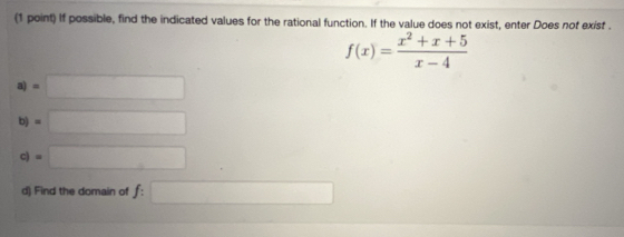 If possible, find the indicated values for the rational function. If the value does not exist, enter Does not exist .
f(x)= (x^2+x+5)/x-4 
a) =□
b) =□
c) =□
d) Find the domain of f:□