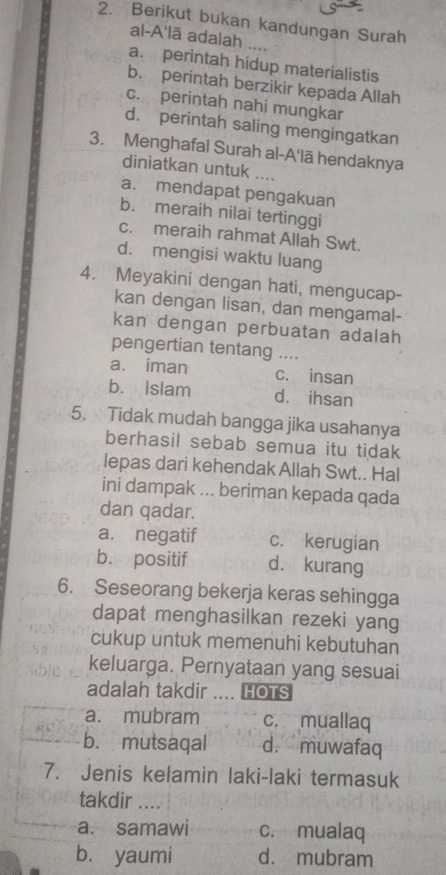 Berikut bukan kandungan Surah
al-A'lā adalah ....
a. perintah hidup materialistis
b. perintah berzikir kepada Allah
c. perintah nahi mungkar
d. perintah saling mengingatkan
3. Menghafal Surah al-A'lā hendaknya
diniatkan untuk ....
a. mendapat pengakuan
b. meraih nilai tertinggi
c. meraih rahmat Allah Swt.
d. mengisi waktu luang
4. Meyakini dengan hati, mengucap-
kan dengan lisan, dan mengamal-
kan dengan perbuatan adalah
pengertian tentang ....
a. iman c. insan
b. Islam d. ihsan
5. Tidak mudah bangga jika usahanya
berhasil sebab semua itu tidak
lepas dari kehendak Allah Swt.. Hal
ini dampak ... beriman kepada qada
dan qadar.
a. negatif c. kerugian
b. positif d. kurang
6. Seseorang bekerja keras sehingga
dapat menghasilkan rezeki yang
cukup untuk memenuhi kebutuhan
keluarga. Pernyataan yang sesuai
adalah takdir HOTS
a. mubram c. muallaq
b. mutsaqal d. muwafaq
7. Jenis kelamin laki-laki termasuk
takdir ....
a. samawi c. mualaq
bù yaumi d. mubram