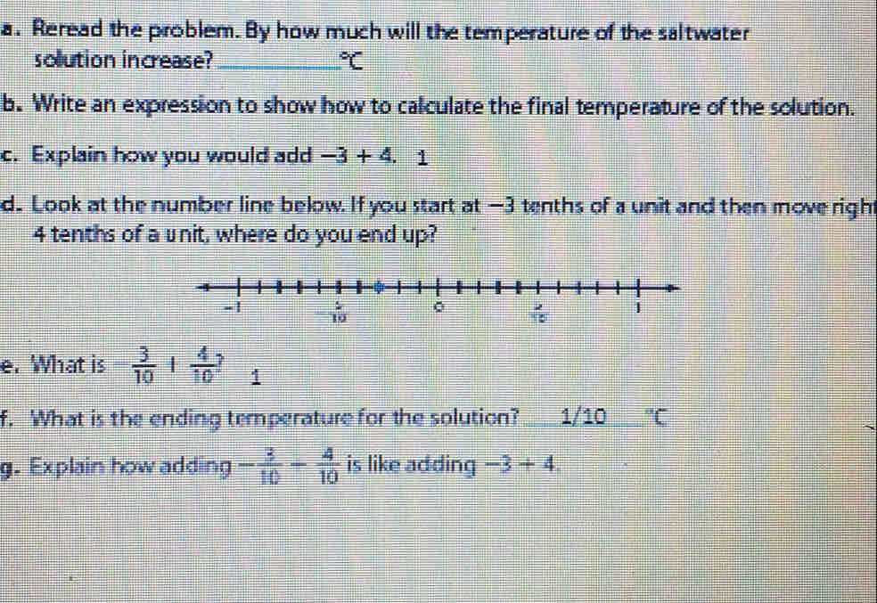 Reread the problem. By how much will the temperature of the saltwater
solution increase? _°C
b. Write an expression to show how to calculate the final temperature of the solution.
c. Explain how you would add -3+4.1
d. Look at the number line below. If you start at —3 tenths of a unit and then move right
4 tenths of a unit, where do you end up?
e. What is  3/10 + 4/10  1
f. What is the ending temperature for the solution? 1/10°C
g. Explain how adding - 3/10 - 4/10  is like adding -3+4.