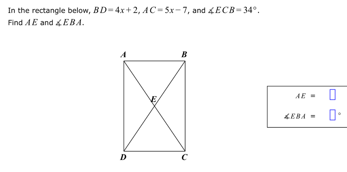 In the rectangle below, BD=4x+2, AC=5x-7 , and ∠ ECB=34°. 
Find AE and ∠ EBA.
AE= □
∠ EBA= |