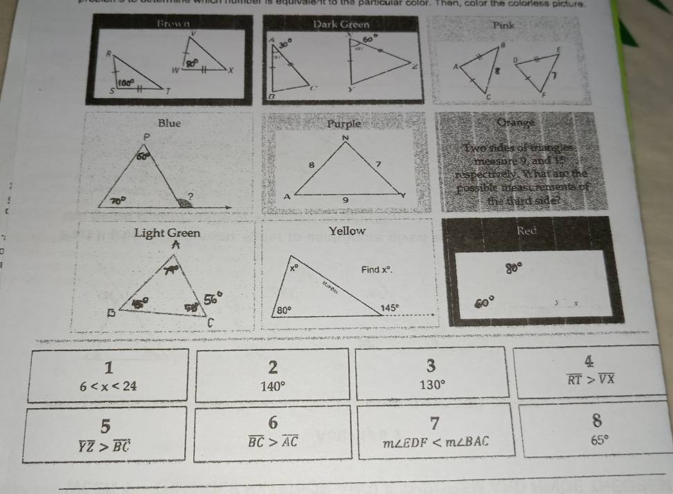 oh humber is equivalent to the particular color. Then, color the colorless picture
Brown Dark Green Pink
 
 
 
Blue Purple Orange
Two sides of triangles
measure 9, and 15
respectively. What am the
possible measc rements of
the third side?
Light Green Yellow Red
80°
60° yx
1
2
3
6
140°
130°
 4/RT beginarrayr  >endarray frac VX
beginarrayr 5 YZ>overline BCendarray
6
7
8
overline BC>overline AC
m∠ EDF
65°