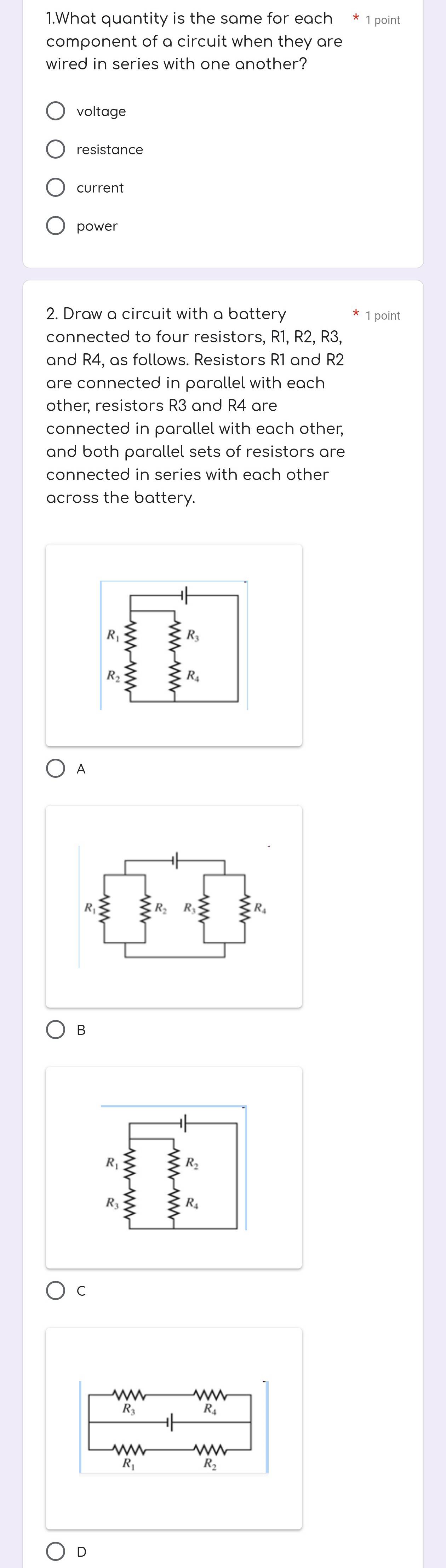 What quantity is the same for each * 1 point
component of a circuit when they are
wired in series with one another?
voltage
current
power
2. Draw a circuit with a battery 1 point
connected to four resistors, R1, R2, R3,
and R4, as follows. Resistors R1 and R2
are connected in parallel with each 
other, resistors R3 and R4 are
connected in parallel with each other,
and both parallel sets of resistors are
connected in series with each other
across the battery.
A
B
C
D