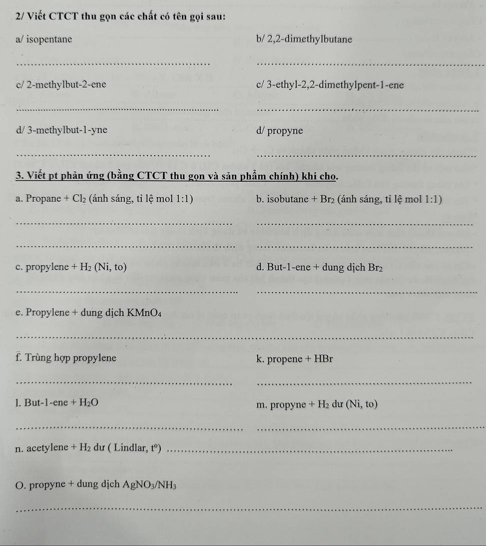 2/ Viết CTCT thu gọn các chất có tên gọi sau: 
a/ isopentane b/ 2, 2 -dimethylbutane 
_ 
_ 
c/ 2 -methylbut -2 -ene c/ 3 -ethyl -2, 2 -dimethylpent -1 -ene 
__ 
d/ 3 -methylbut -1 -yne d/ propyne 
_ 
_ 
3. Viết pt phản ứng (bằng CTCT thu gọn và sản phẩm chính) khi cho. 
a. Propane +Cl_2 (ánh sáng, tỉ lệ mol 1:1) b. isobutane +Br 2 (ánh sáng, tỉ lệ mol 1:1)
_ 
_ 
_ 
_ 
c. propylene +H_2(Ni,to) d. But -1 -ene + dung dịch Br_2
_ 
_ 
e. Propylene + dung dịch KMnO₄ 
_ 
f. Trùng hợp propylene k. propene + HBr
__ 
1. But- 1-ene+H_2O (Ni,to)
m. propyne +H_2 du 
__ 
n. acetylene +H_2 dư ( Lindlar, t^o) _ 
O. propyne + dung dịch AgNO_3/NH_3
_