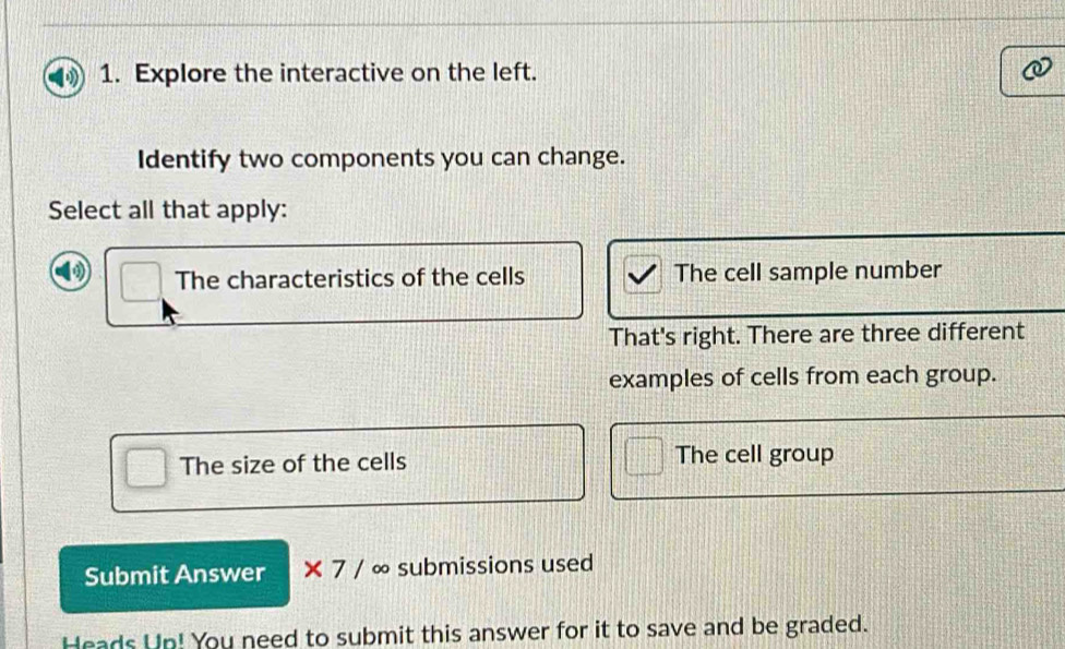 Explore the interactive on the left.
Identify two components you can change.
Select all that apply:
The characteristics of the cells The cell sample number
That's right. There are three different
examples of cells from each group.
The size of the cells The cell group
Submit Answer * 7/ ∞ submissions used
Heads Up! You need to submit this answer for it to save and be graded.