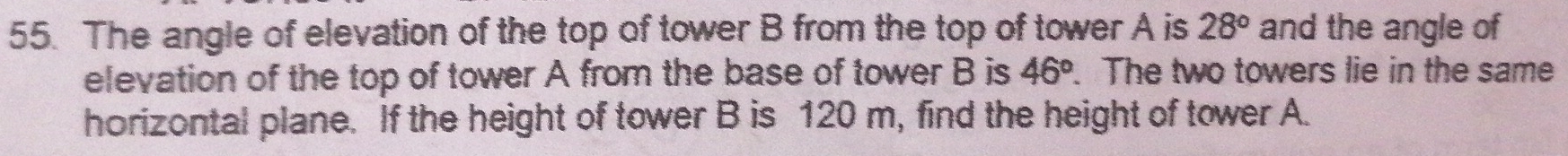 The angle of elevation of the top of tower B from the top of tower A is 28° and the angle of 
elevation of the top of tower A from the base of tower B is 46°. The two towers lie in the same 
horizontal plane. If the height of tower B is 120 m, find the height of tower A.