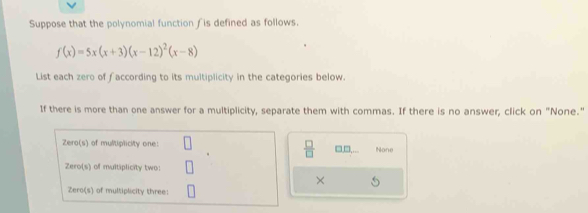 Suppose that the polynomial function ƒis defined as follows.
f(x)=5x(x+3)(x-12)^2(x-8)
List each zero of faccording to its multiplicity in the categories below. 
If there is more than one answer for a multiplicity, separate them with commas. If there is no answer, click on "None." 
Zero(s) of multiplicity one: None 
 □ /□   □□ 
Zero(s) of multiplicity two: 
× 
Zero(s) of multiplicity three: