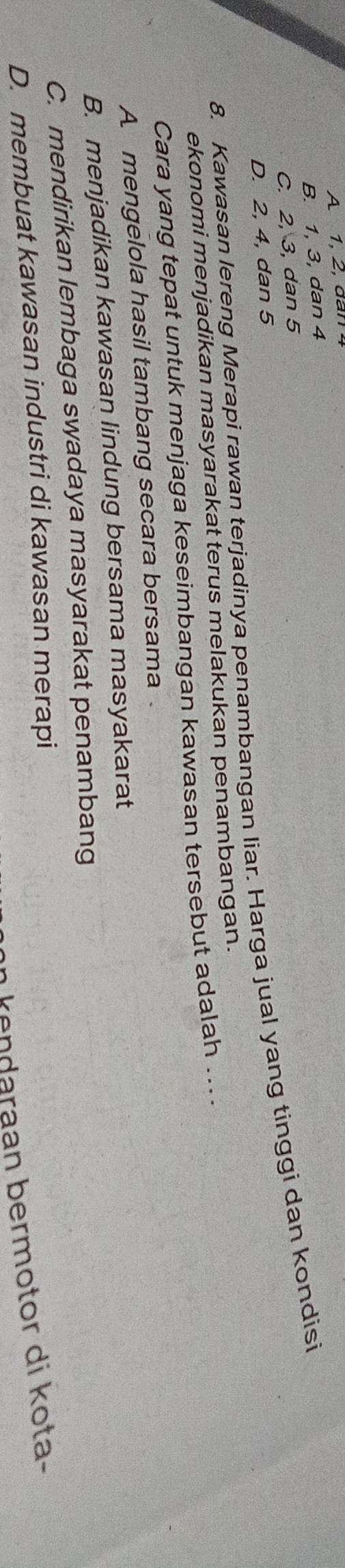 A 1, 2, dan
B. 1, 3, dan 4
C. 2, 3, dan 5
8. Kawasan lereng Merapi rawan terjadinya penambangan liar. Harga jual yang tinggi dan kondisi
D. 2, 4, dan 5
ekonomi menjadikan masyarakat terus melakukan penambangan.
Cara yang tepat untuk menjaga keseimbangan kawasan tersebut adalah ... .
A mengelola hasil tambang secara bersama
B. menjadikan kawasan lindung bersama masyakarat
C. mendirikan lembaga swadaya masyarakat penambang
D. membuat kawasan industri di kawasan merapi
n kendaraan bermotor di kota-