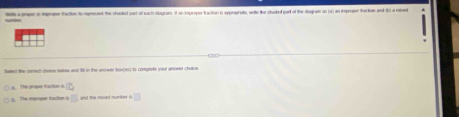 humbe ee a pope a iproper traction to represent the shaded part of each diagram. If an improper traction is appropriate, write the staded part of the diagram as (a) an improper fraction and (b) a mired
Select the correct chaice below and f11 in the answer 100(m) I to complete your answer choice.
A. The proper traction s D
B. The improper ftaction is □ and the mixed number is □