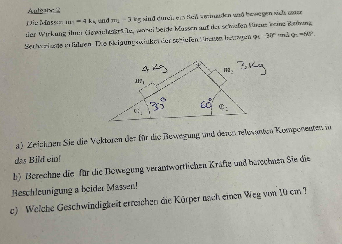 Aufgabe 2
Die Massen m_1=4kg und m_2=3kg sind durch ein Seil verbunden und bewegen sich unter
der Wirkung ihrer Gewichtskräfte, wobei beide Massen auf der schiefen Ebene keine Reibung
Seilverluste erfahren. Die Neigungswinkel der schiefen Ebenen betragen varphi _1=30° und varphi _2=60°.
a) Zeichnen Sie die Vektoren der für die Bewegung und deren relevanten Komponenten in
das Bild ein!
b) Berechne die für die Bewegung verantwortlichen Kräfte und berechnen Sie die
Beschleunigung a beider Massen!
c) Welche Geschwindigkeit erreichen die Körper nach einen Weg von 10 cm ?