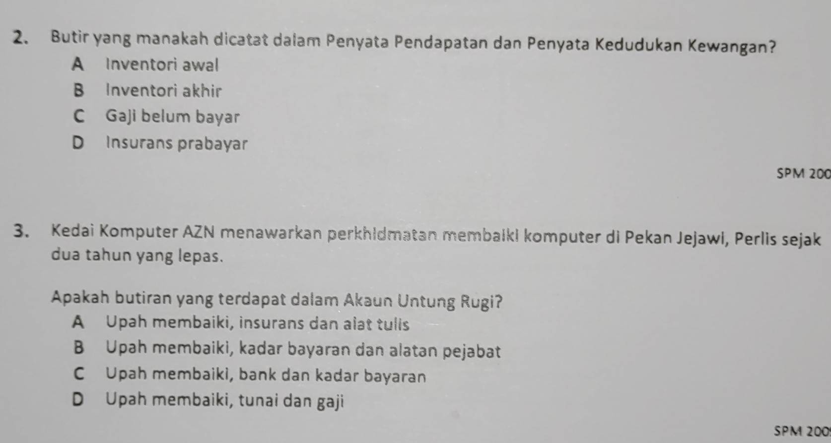 Butir yang manakah dicatat dalam Penyata Pendapatan dan Penyata Kedudukan Kewangan?
A Inventori awal
B Inventori akhir
C Gaji belum bayar
D Insurans prabayar
SPM 200
3. Kedai Komputer AZN menawarkan perkhidmatan membalki komputer di Pekan Jejawl, Perlis sejak
dua tahun yang lepas.
Apakah butiran yang terdapat dalam Akaun Untung Rugi?
A Upah membaiki, insurans dan alat tulls
B Upah membaiki, kadar bayaran dan alatan pejabat
C Upah membaiki, bank dan kadar bayaran
D Upah membaiki, tunai dan gaji
SPM 200