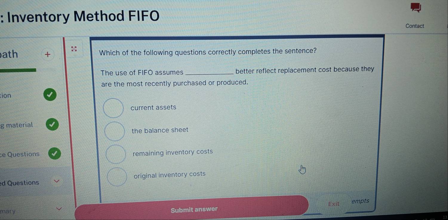 Inventory Method FIFO
Contact
22
ath + Which of the following questions correctly completes the sentence?
The use of FIFO assumes _better reflect replacement cost because they
are the most recently purchased or produced.
tion
current assets
g material
the balance sheet
ce Questions
remaining inventory costs
ed Questions original inventory costs
mar y
Submit answer Exit
empts