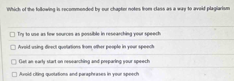 Which of the following is recommended by our chapter notes from class as a way to avoid plagiarism
Try to use as few sources as possible in researching your speech
Avoid using direct quotations from other people in your speech
Get an early start on researching and preparing your speech
Avoid citing quotations and paraphrases in your speech