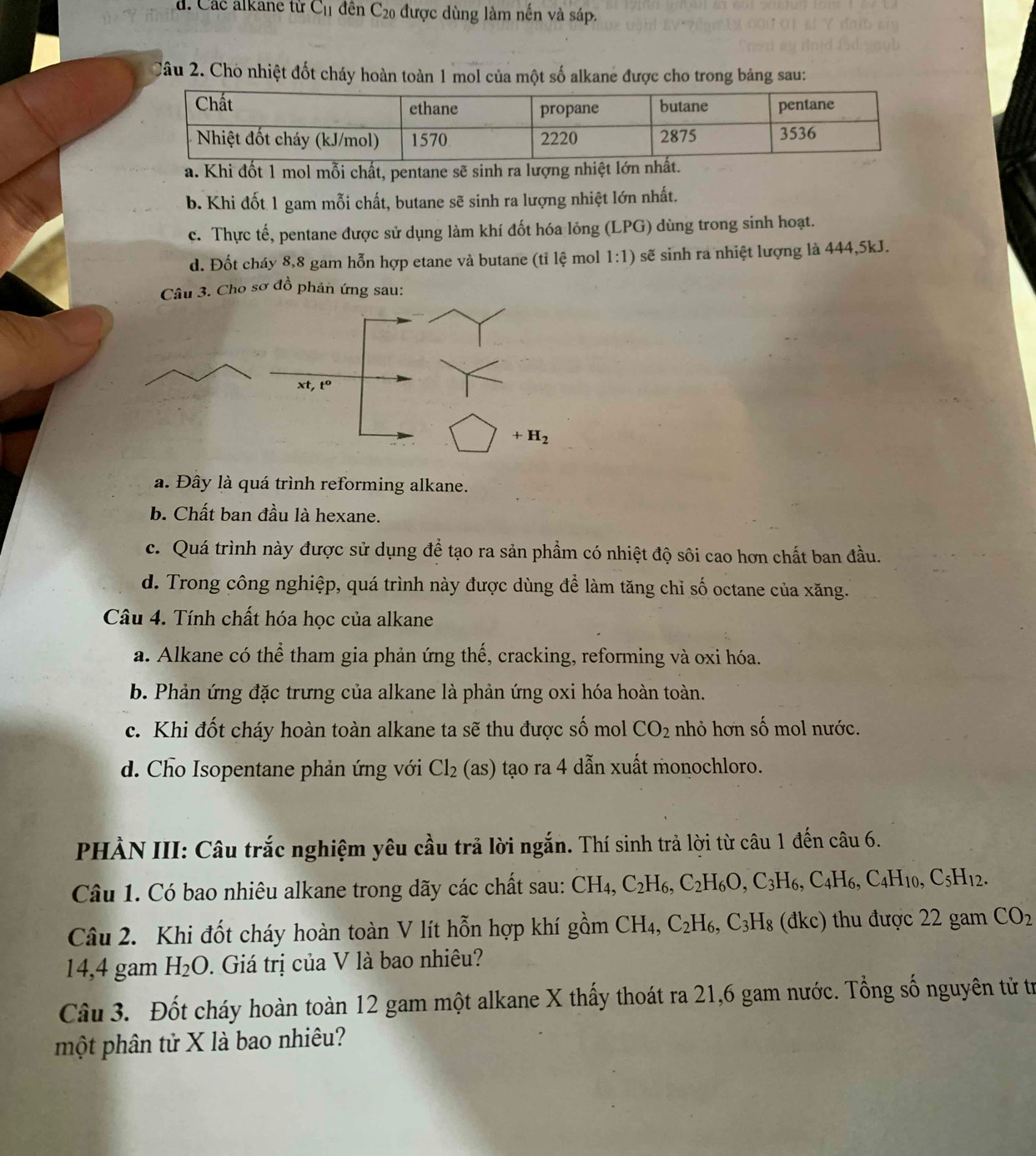 d. Các alkane từ C_11 đên C_20 được dùng làm nến và sáp.
Câu 2. Chò nhiệt đốt cháy hoàn toàn 1 mol của một số alkane được cho trong bảng sau:
a. Khi đốt 1 mol mỗi chất, pentane sẽ sinh ra lượng nhiệt
b. Khi đốt 1 gam mỗi chất, butane sẽ sinh ra lượng nhiệt lớn nhất.
c. Thực tế, pentane được sử dụng làm khí đốt hóa lỏng (LPG) dùng trong sinh hoạt.
d. Đốt cháy 8,8 gam hỗn hợp etane và butane (tỉ lệ mol 1:1) sẽ sinh ra nhiệt lượng là 444,5kJ.
Câu 3. Cho sơ đồ phản ứng sau:
xt,t^0
+H_2
a. Đây là quá trình reforming alkane.
b. Chất ban đầu là hexane.
c. Quá trình này được sử dụng để tạo ra sản phẩm có nhiệt độ sôi cao hơn chất ban đầu.
d. Trong công nghiệp, quá trình này được dùng để làm tăng chỉ số octane của xăng.
Câu 4. Tính chất hóa học của alkane
a. Alkane có thể tham gia phản ứng thế, cracking, reforming và oxi hóa.
b. Phản ứng đặc trưng của alkane là phản ứng oxi hóa hoàn toàn.
c. Khi đốt cháy hoàn toàn alkane ta sẽ thu được số mol CO_2 nhỏ hơn số mol nước.
d. Cho Isopentane phản ứng với Cl_2(as) tạo ra 4 dẫn xuất monochloro.
PHÀN III: Câu trắc nghiệm yêu cầu trả lời ngắn. Thí sinh trả lời từ câu 1 đến câu 6.
Câu 1. Có bao nhiêu alkane trong dãy các chất sau: CH_4,C_2H_6,C_2H_6O,C_3H_6,C_4H_6,C_4H_10,C_5H_12.
Câu 2. Khi đốt cháy hoàn toàn V lít hỗn hợp khí gồm CH_4, C_2H_6,C_3H_8 (đkc) thu được 22 gam CO_2
14,4 gam H_2O. Giá trị của V là bao nhiêu?
Câu 3. Đốt cháy hoàn toàn 12 gam một alkane X thấy thoát ra 21,6 gam nước. Tổng số nguyên từ tr
một phân tử X là bao nhiêu?