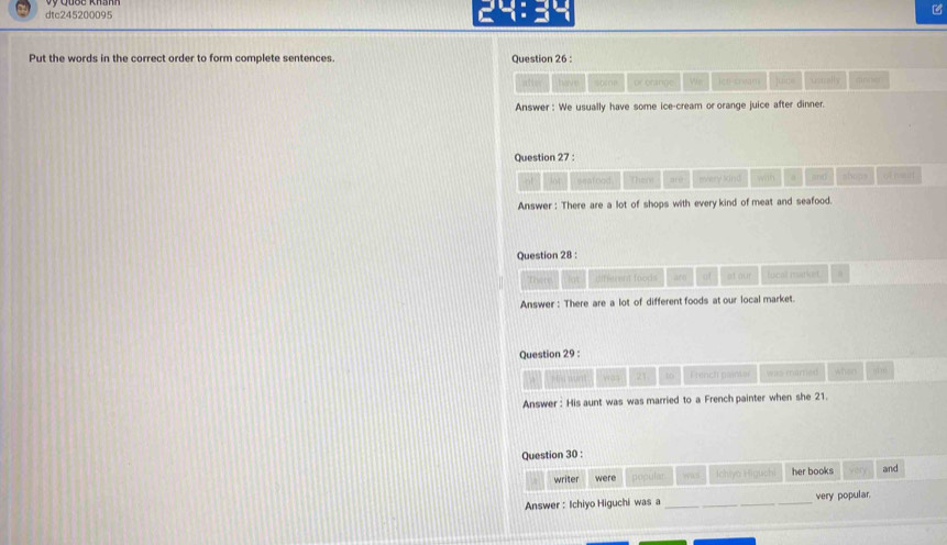 dtc245200095 24:34 
Put the words in the correct order to form complete sentences. Question 26 : 
atter have or enthne We let cream juics ustrally dinng 
Answer : We usually have some ice-cream or orange juice after dinner. 
Question 27 : 
of seafood Ther DE every lkind with a and shops of met 
Answer : There are a lot of shops with every kind of meat and seafood. 
Question 28 : 
Thetr lot different foods are of st our lucal markst 
Answer : There are a lot of different foods at our local market. 
Question 29 
pēā wun was 21 to French paintar was marred when o1m 
Answer: His aunt was was married to a French painter when she 21. 
Question 30 : 
writer were peguler Ichiya Higuchi her books and 
Answer : Ichiyo Higuchi was a _very popular.