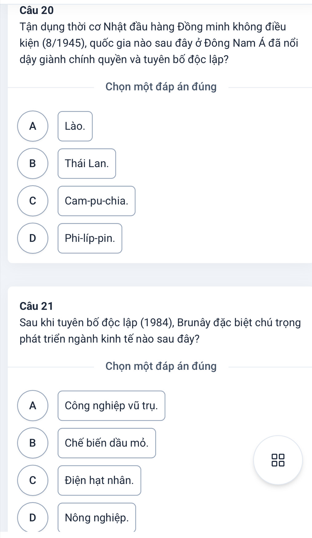 Tận dụng thời cơ Nhật đầu hàng Đồng minh không điều
kiện (8/1945), quốc gia nào sau đây ở Đông Nam Á đã nổi
dậy giành chính quyền và tuyên bố độc lập?
Chọn một đáp án đúng
A Lào.
B Thái Lan.
C Cam-pu-chia.
D Phi-líp-pin.
Câu 21
Sau khi tuyên bố độc lập (1984), Brunây đặc biệt chú trọng
phát triển ngành kinh tế nào sau đây?
Chọn một đáp án đúng
A Công nghiệp vũ trụ.
B Chế biến dầu mỏ.
C Điện hạt nhân.
D Nông nghiệp.