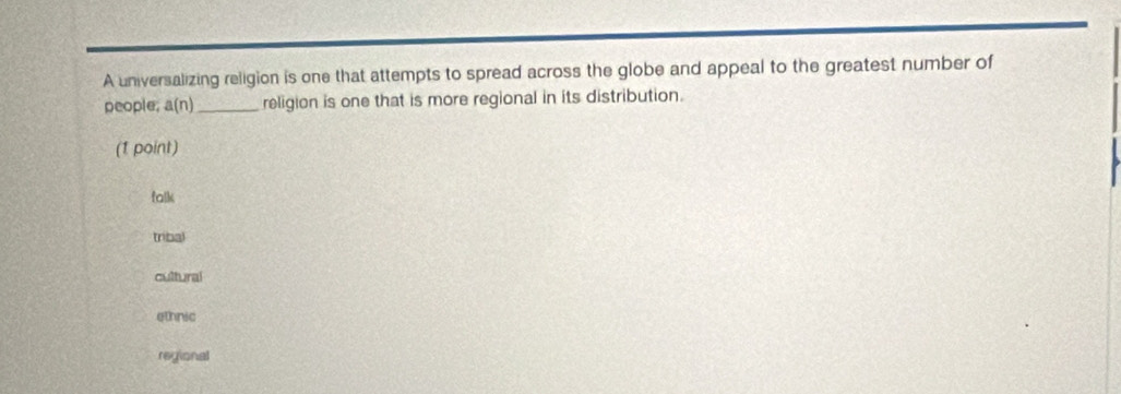 A universalizing religion is one that attempts to spread across the globe and appeal to the greatest number of
people; a(n) _ religion is one that is more regional in its distribution.
(1 point)
falk
tribal
cultural
ethnic
regional
