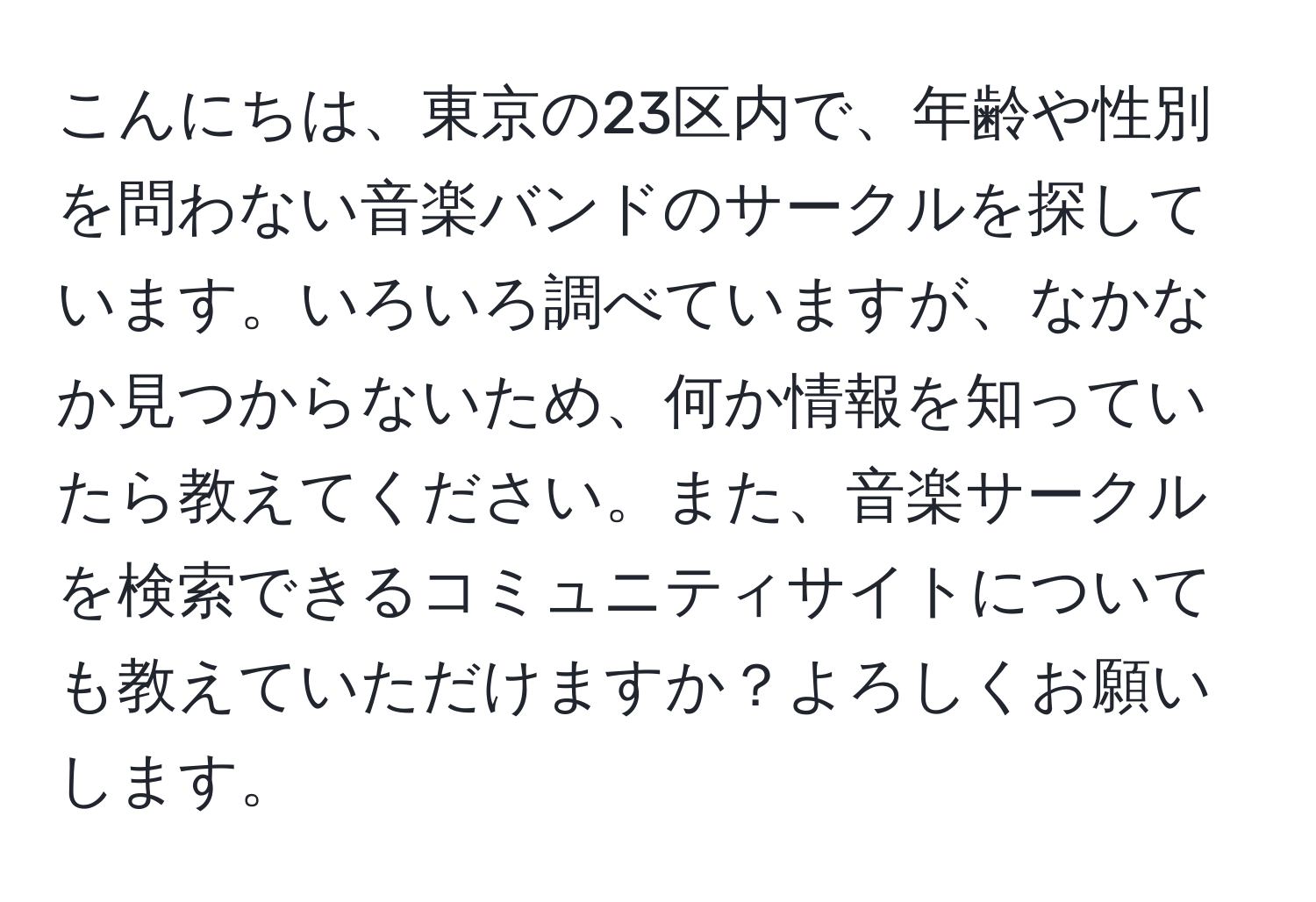 こんにちは、東京の23区内で、年齢や性別を問わない音楽バンドのサークルを探しています。いろいろ調べていますが、なかなか見つからないため、何か情報を知っていたら教えてください。また、音楽サークルを検索できるコミュニティサイトについても教えていただけますか？よろしくお願いします。