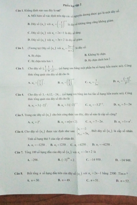 Phiếu học tập 2
Câu 1. Khẳng định nào sau đây là sai?
A. Mỗi hàm số xác định trên tập các sá nguyên đương được gọi là một đây số.
B. Dây số (u_n) với u_n=(- 1/2 )^n-1 là day số không tăng cũng không giảm.
C. Dây số (u_n) với u_n=2n-1 là dāy số tāng.
D. Dãy số (u_n) với u_n=3n+2 là dây số giàm.
Câu 2. (Tương tự) Dãy số (w_o) với u_n= (2n+1)/n+2  là đãy số:
A. Bj chặn.
B. Không bị chận.
C. Bị chặn trên bởi 1.
D. Bị chặn dưới bởi 2 .
Câu 3. Cho dây số 1, 1/3 , 1/9 , 1/27  ,... (số hạng sau bằng một phần ba số hạng liền trước nó). Công
thức tổng quát của dãy số đã cho là
A. u_n=( 1/3 )^n. B. u_n=( 1/3 )^n-1. C. u_n= 1/3n . D. u_n=frac (-1)^n3^(n-1)
Câu 4. Cho dãy số 3,- 6,12,- 24,... (số hạng sau bằng âm hai lần số hạng liền trước nó). Công
thức tổng quát của dãy số đã cho là
A. u_n=3.(-2)^n. B. u_n=3.(-2)^n-1 C. u_n=-3.2^(n-1). D. u_n=5-2n
Câu 5. Trong các đãy số (u_n) cho bởi công thức sau đây, dãy số nào là cấp số cộng?
A. N_n=2^n. B. u_n=n(n+2). C. u_n=7-2n. D. u_n=1+n^2.
Câu 6. Cho dãy số (u_.) được xác định như sau: beginarrayl u_1=-2 u_n+1=5u_nendarray.. Biết dãy số (u_n) là cấp số nhân.
Tinh số hạng thứ 5 của cấp số nhân đó.
A. u_5=-1250 B. u_3=1250. C. u_5=6250 D. u_1=-6250.
Câu 7. Tổng 100 số hạng đầu của dây số (u_n) với u_n=-3n+2 là
A. -298 B. (-3)^100+2. C. −14 950 . D. -14 948
Câu 8. Biết tổng # số hạng đầu tiên của dãy số (u_n) với u_n=2n-1 bang 2500 . Tim #?
A. n=50. B. n=49. C. n=51. D. n=52.