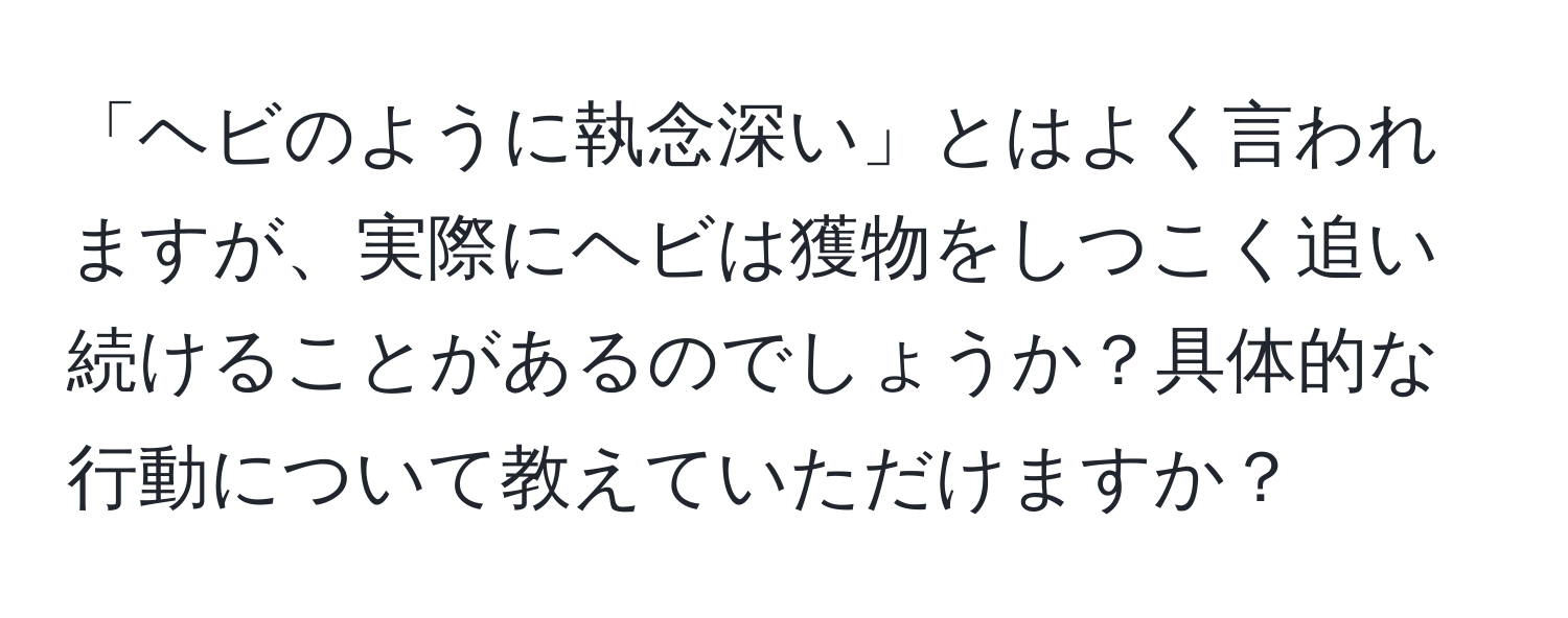 「ヘビのように執念深い」とはよく言われますが、実際にヘビは獲物をしつこく追い続けることがあるのでしょうか？具体的な行動について教えていただけますか？