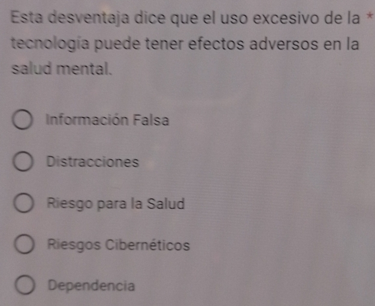 Esta desventaja dice que el uso excesivo de la *
tecnología puede tener efectos adversos en la
salud mental.
Información Falsa
Distracciones
Riesgo para la Salud
Riesgos Cibernéticos
Dependencia