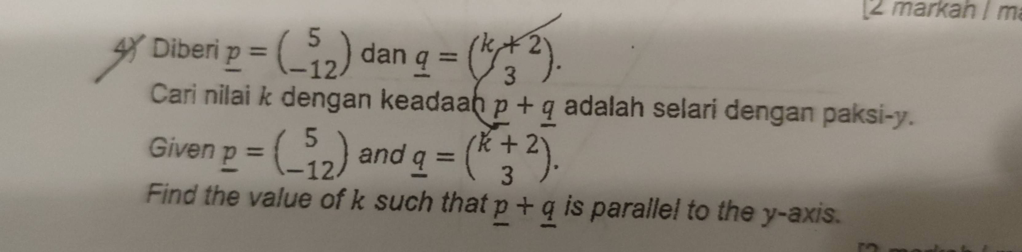 markah I m
Diberi _ p=beginpmatrix 5 -12endpmatrix dan _ q=(k/3). 
Cari nilai k dengan keadaa hp+q adalah selari dengan paksi- y. 
Given _ p=beginpmatrix 5 -12endpmatrix and _ q=beginpmatrix k+2 3endpmatrix. 
Find the value of k such that _ p+_ q is parallel to the y-axis.