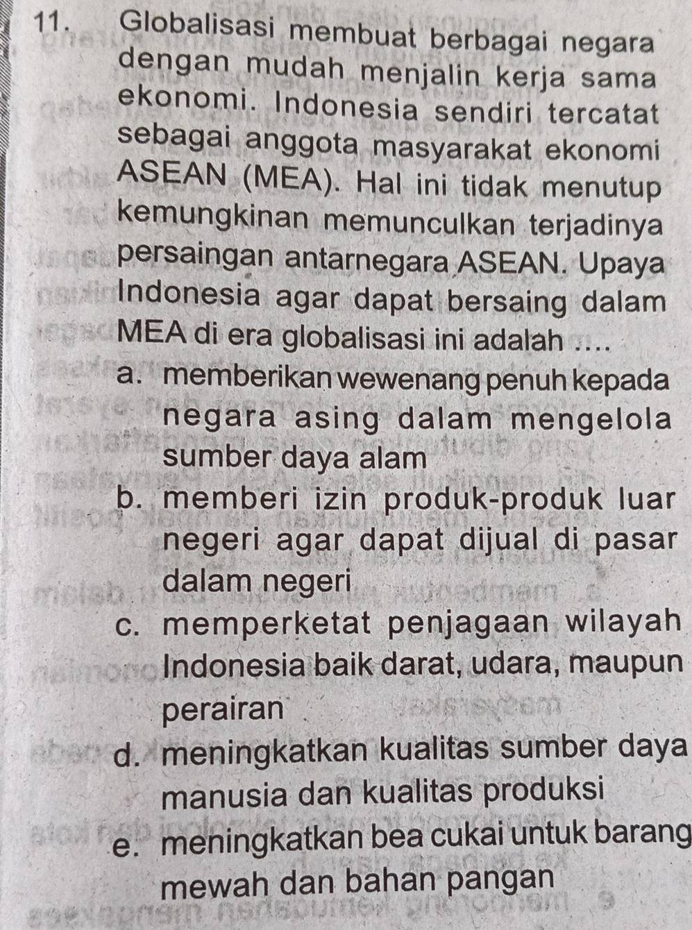 Globalisasi membuat berbagai negara
dengan mudah menjalin kerja sama
ekonomi. Indonesia sendiri tercatat
sebagai anggota masyarakat ekonomi
ASEAN (MEA). Hal ini tidak menutup
kemungkinan memunculkan terjadinya
persaingan antarnegara ASEAN. Upaya
Indonesia agar dapat bersaing dalam
MEA di era globalisasi ini adalah ....
a. memberikan wewenang penuh kepada
negara asing dalam mengelola
sumber daya alam
b. memberi izin produk-produk luar
negeri agar dapat dijual di pasar
dalam negeri
c. memperketat penjagaan wilayah
Indonesia baik darat, udara, maupun
perairan
d. meningkatkan kualitas sumber daya
manusia dan kualitas produksi
e. meningkatkan bea cukai untuk barang
mewah dan bahan pangan