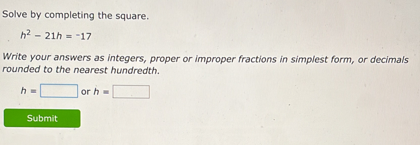 Solve by completing the square.
h^2-21h=-17
Write your answers as integers, proper or improper fractions in simplest form, or decimals 
rounded to the nearest hundredth.
h=□ or h=□
Submit