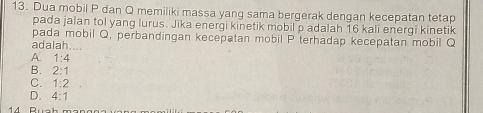 Dua mobil P dan Q memiliki massa yang sama bergerak dengan kecepatan tetap
pada jalan tol yang lurus. Jika energi kinetik mobil p adalah 16 kali energi kinetik
pada mobil Q, perbandingan kecepatan mobil P terhadap kecepatan mobil Q
adalah _
A. 1:4
B. 2:1
C. 1:2
D. 4:1