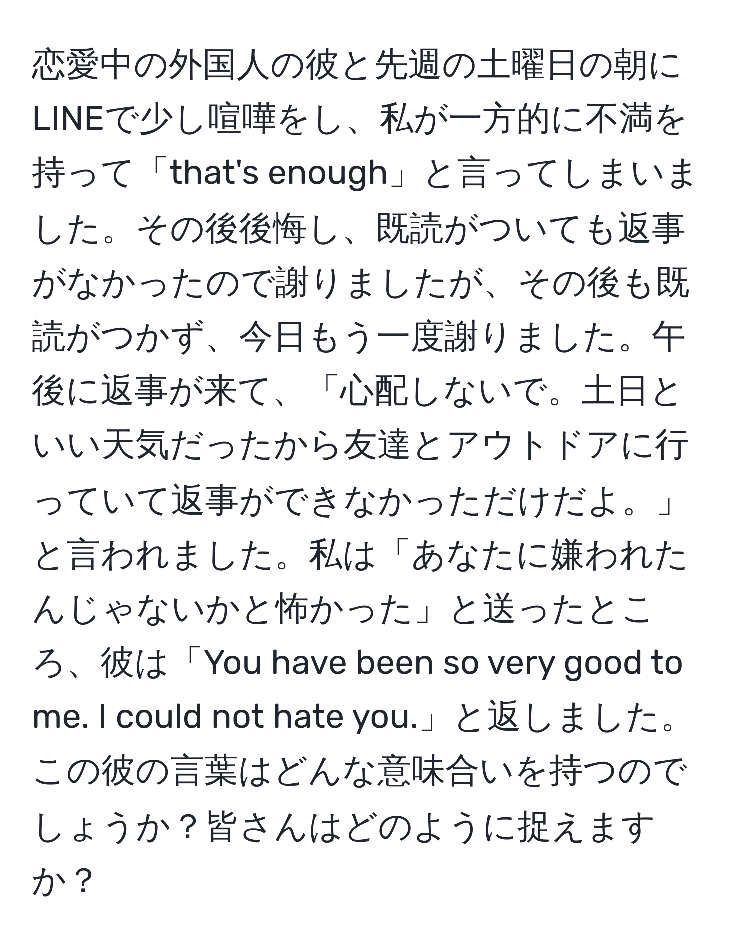 恋愛中の外国人の彼と先週の土曜日の朝にLINEで少し喧嘩をし、私が一方的に不満を持って「that's enough」と言ってしまいました。その後後悔し、既読がついても返事がなかったので謝りましたが、その後も既読がつかず、今日もう一度謝りました。午後に返事が来て、「心配しないで。土日といい天気だったから友達とアウトドアに行っていて返事ができなかっただけだよ。」と言われました。私は「あなたに嫌われたんじゃないかと怖かった」と送ったところ、彼は「You have been so very good to me. I could not hate you.」と返しました。この彼の言葉はどんな意味合いを持つのでしょうか？皆さんはどのように捉えますか？