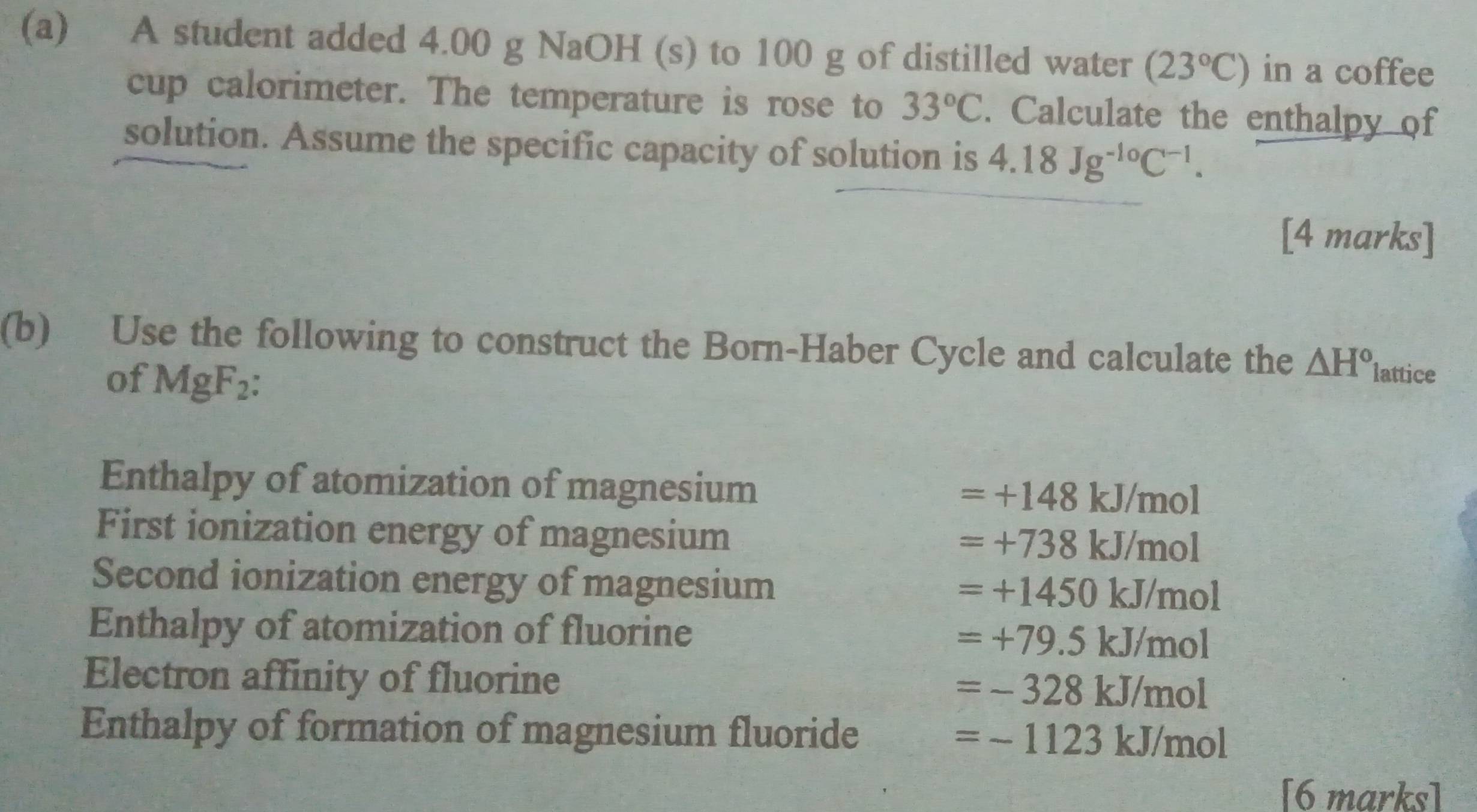 A student added 4.00 g NaOH (s) to 100 g of distilled water (23°C) in a coffee
cup calorimeter. The temperature is rose to 33°C. Calculate the enthalpy of
solution. Assume the specific capacity of solution is 4.18Jg^(-10)C^(-1). 
[4 marks]
(b) Use the following to construct the Born-Haber Cycle and calculate the △ H° lattice
of MgF_2
Enthalpy of atomization of magnesium =+148kJ/mol
First ionization energy of magnesium
=+738kJ/mol
Second ionization energy of magnesium
=+1450kJ/mol
Enthalpy of atomization of fluorine
=+79.5kJ/mol
Electron affinity of fluorine =-328kJ/mol
Enthalpy of formation of magnesium fluoride
=-1123kJ/mol
[6 marks]